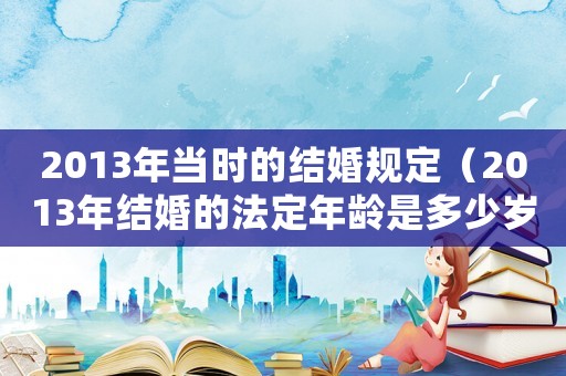 2013年當(dāng)時(shí)的結(jié)婚規(guī)定（2013年結(jié)婚的法定年齡是多少歲）
