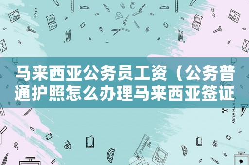 馬來西亞公務員工資（公務普通護照怎么辦理馬來西亞簽證）