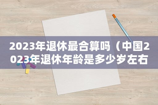 2023年退休最合算嗎（中國2023年退休年齡是多少歲左右）