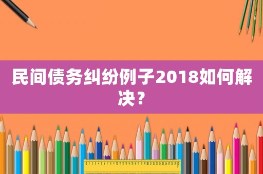 民間債務(wù)糾紛例子2018如何解決？