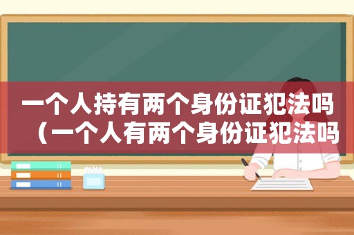 一個人持有兩個身份證犯法嗎（一個人有兩個身份證犯法嗎能判刑嗎）