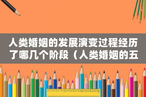 人類婚姻的發展演變過程經歷了哪幾個階段（人類婚姻的五個階段及其發展規律）
