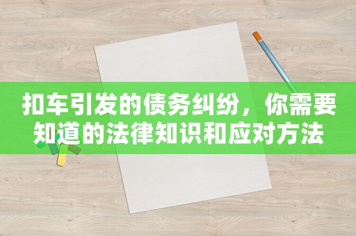 扣車引發的債務糾紛，你需要知道的法律知識和應對方法
