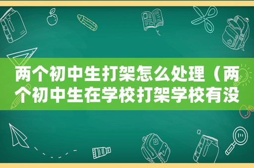 兩個(gè)初中生打架怎么處理（兩個(gè)初中生在學(xué)校打架學(xué)校有沒(méi)有責(zé)任）