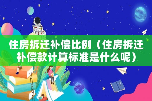 住房拆遷補償比例（住房拆遷補償款計算標準是什么呢）
