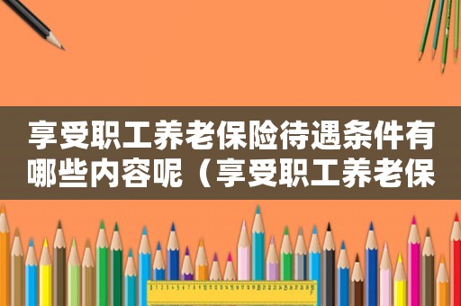 享受職工養(yǎng)老保險(xiǎn)待遇條件有哪些內(nèi)容呢（享受職工養(yǎng)老保險(xiǎn)待遇條件有哪些內(nèi)容）