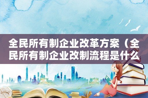 全民所有制企業改革方案（全民所有制企業改制流程是什么樣的）