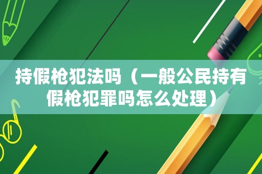 持假槍犯法嗎（一般公民持有假槍犯罪嗎怎么處理）