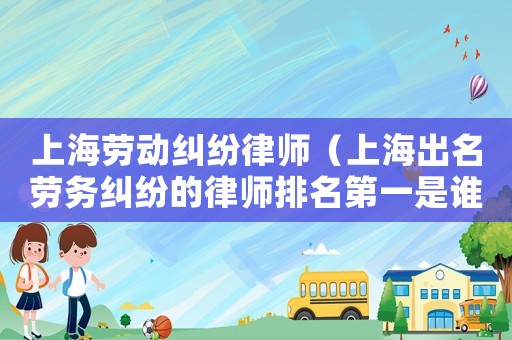 上海勞動糾紛律師（上海出名勞務(wù)糾紛的律師排名第一是誰）