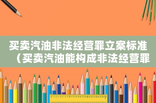 買賣汽油非法經(jīng)營罪立案標準（買賣汽油能構(gòu)成非法經(jīng)營罪嗎為什么）