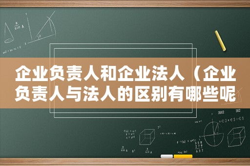 企業負責人和企業法人（企業負責人與法人的區別有哪些呢）