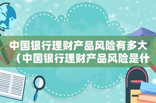 中國銀行理財產品風險有多大（中國銀行理財產品風險是什么樣的）