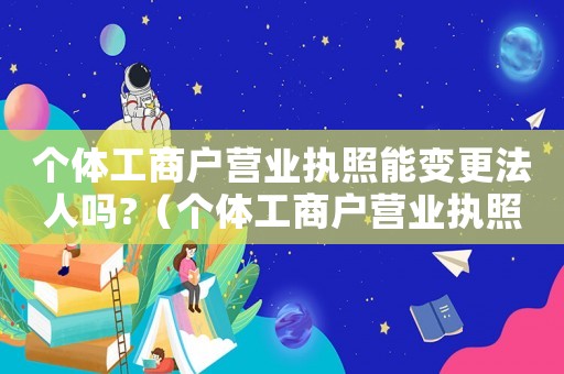 個體工商戶營業執照能變更法人嗎?（個體工商戶營業執照可以變更嗎法人）