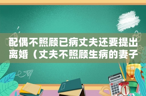 配偶不照顧已病丈夫還要提出離婚（丈夫不照顧生病的妻子是違法的嗎?）