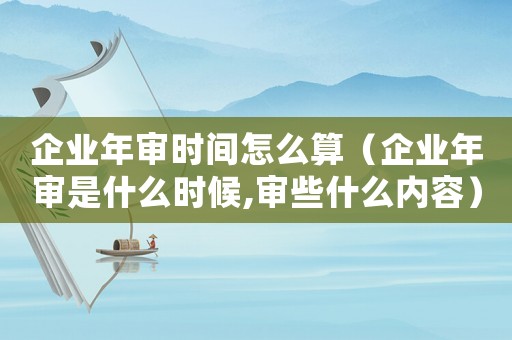 企業年審時間怎么算（企業年審是什么時候,審些什么內容）