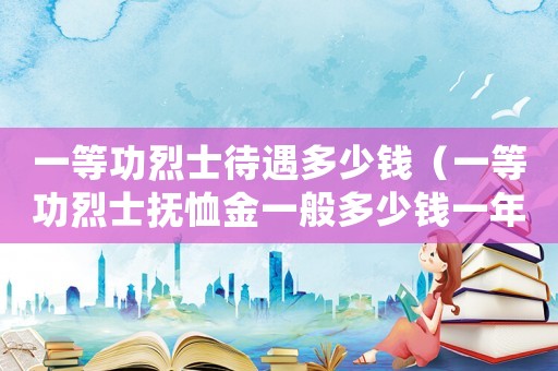 一等功烈士待遇多少錢（一等功烈士撫恤金一般多少錢一年）