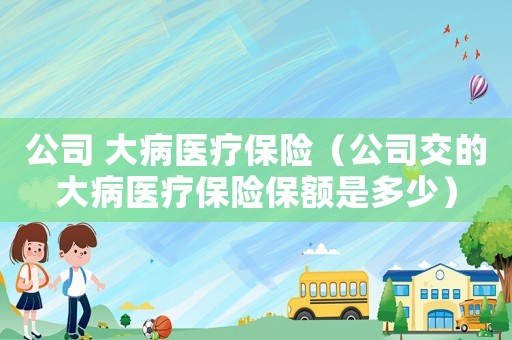 公司 大病醫(yī)療保險（公司交的大病醫(yī)療保險保額是多少）