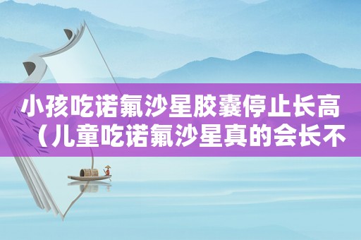 小孩吃諾氟沙星膠囊停止長高（兒童吃諾氟沙星真的會長不高嗎?）
