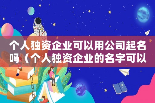 個(gè)人獨(dú)資企業(yè)可以用公司起名嗎（個(gè)人獨(dú)資企業(yè)的名字可以叫公司嗎）