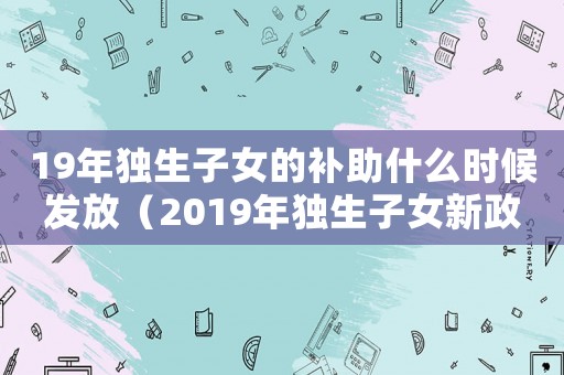 19年獨生子女的補助什么時候發放（2019年獨生子女新政策是什么）