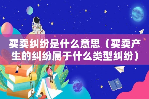 買賣糾紛是什么意思（買賣產生的糾紛屬于什么類型糾紛）