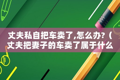 丈夫私自把車賣了,怎么辦?（丈夫把妻子的車賣了屬于什么行為）