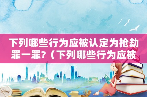 下列哪些行為應(yīng)被認定為搶劫罪一罪?（下列哪些行為應(yīng)被認定為搶劫罪一罪）