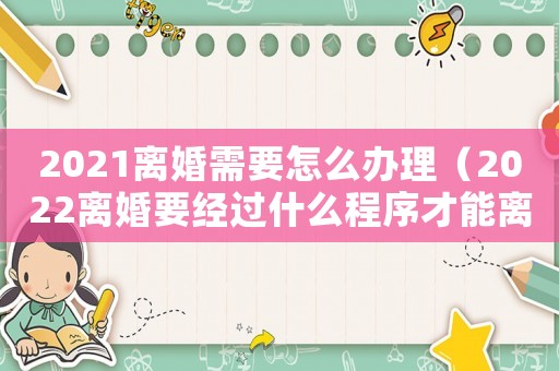 2021離婚需要怎么辦理（2022離婚要經過什么程序才能離婚）