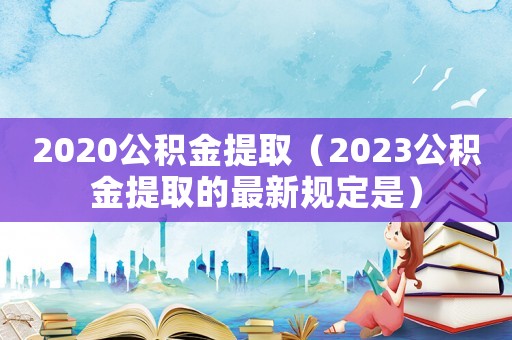 2020公積金提取（2023公積金提取的最新規定是）
