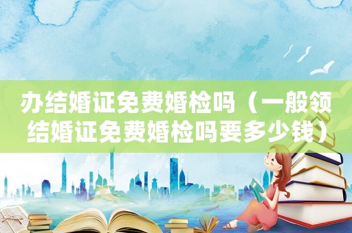 辦結婚證免費婚檢嗎（一般領結婚證免費婚檢嗎要多少錢）