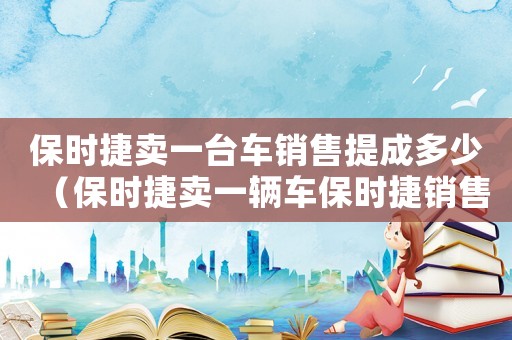 保時捷賣一臺車銷售提成多少（保時捷賣一輛車保時捷銷售能提多少錢）