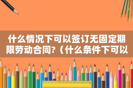 什么情況下可以簽訂無固定期限勞動合同?（什么條件下可以簽無固定期限合同）