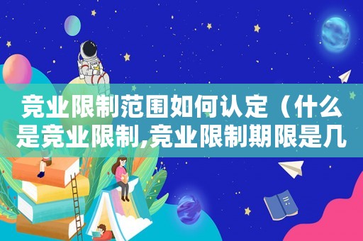 競業限制范圍如何認定（什么是競業限制,競業限制期限是幾年）