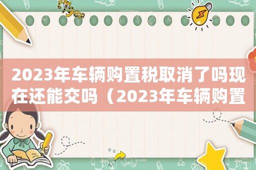2023年車輛購置稅取消了嗎現(xiàn)在還能交嗎（2023年車輛購置稅取消了嗎現(xiàn)在）
