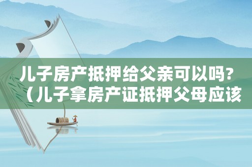 兒子房產抵押給父親可以嗎?（兒子拿房產證抵押父母應該怎么辦）