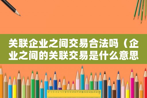 關聯企業之間交易合法嗎（企業之間的關聯交易是什么意思啊）