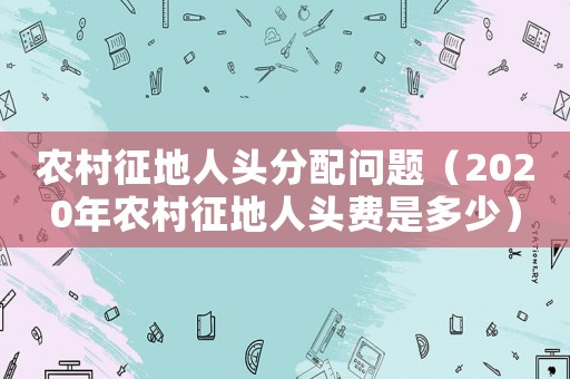 農村征地人頭分配問題（2020年農村征地人頭費是多少）