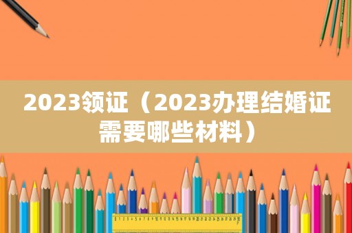 2023領證（2023辦理結婚證需要哪些材料）