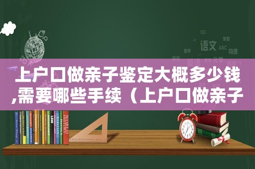 上戶口做親子鑒定大概多少錢,需要哪些手續（上戶口做親子鑒定需要多少錢費用）