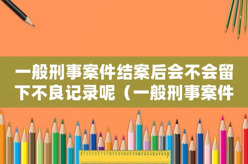 一般刑事案件結案后會不會留下不良記錄呢（一般刑事案件結案后會不會留下不良記錄）