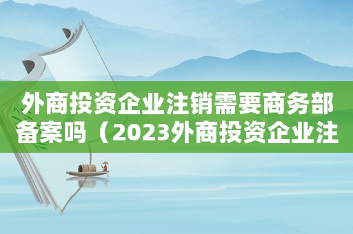 外商投資企業注銷需要商務部備案嗎（2023外商投資企業注銷流程及手續）