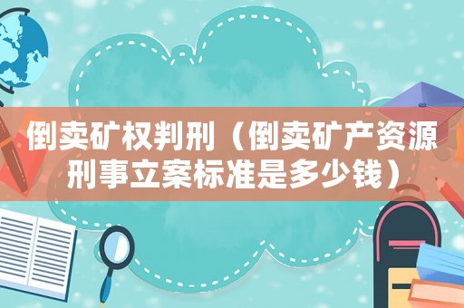 倒賣礦權判刑（倒賣礦產資源刑事立案標準是多少錢）