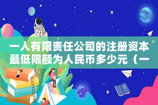 一人有限責任公司的注冊資本最低限額為人民幣多少元（一人有限公司最低注冊資本是多少）