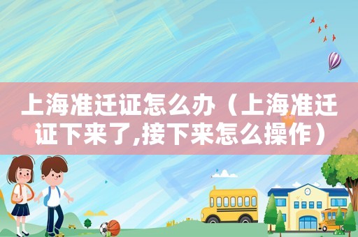 上海準(zhǔn)遷證怎么辦（上海準(zhǔn)遷證下來(lái)了,接下來(lái)怎么操作）