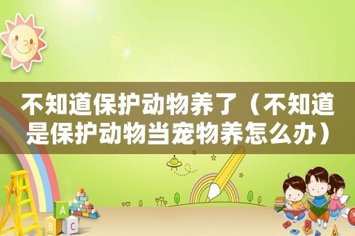 不知道保護動物養了（不知道是保護動物當寵物養怎么辦）