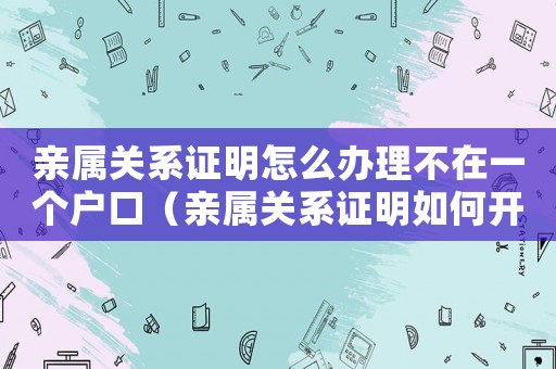 親屬關(guān)系證明怎么辦理不在一個(gè)戶口（親屬關(guān)系證明如何開,不在一個(gè)戶口本）