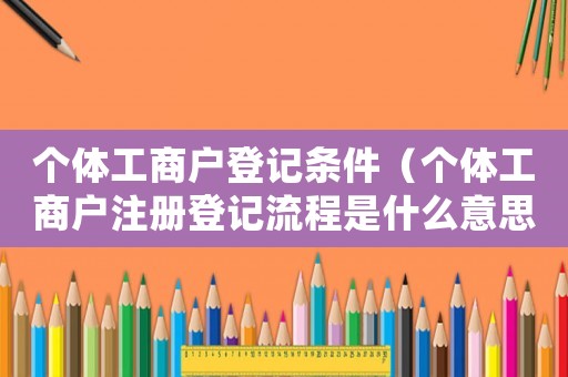 個體工商戶登記條件（個體工商戶注冊登記流程是什么意思）