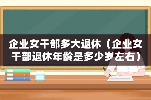 企業(yè)女干部多大退休（企業(yè)女干部退休年齡是多少歲左右）