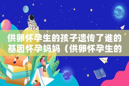 供卵懷孕生的孩子遺傳了誰的基因懷孕媽媽（供卵懷孕生的孩子遺傳了誰的基因）