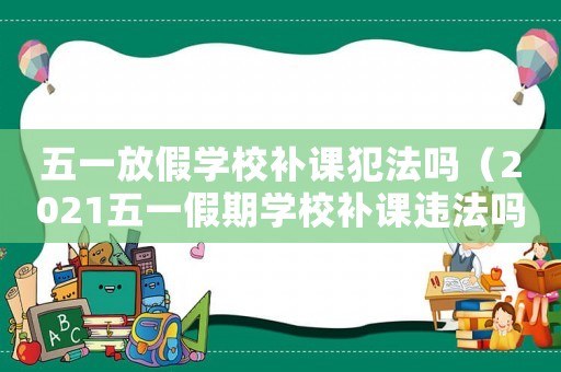 五一放假學校補課犯法嗎（2021五一假期學校補課違法嗎）